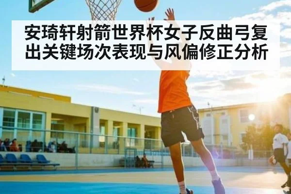 安琦轩射箭世界杯女子反曲弓复出关键场次表现与风偏修正分析