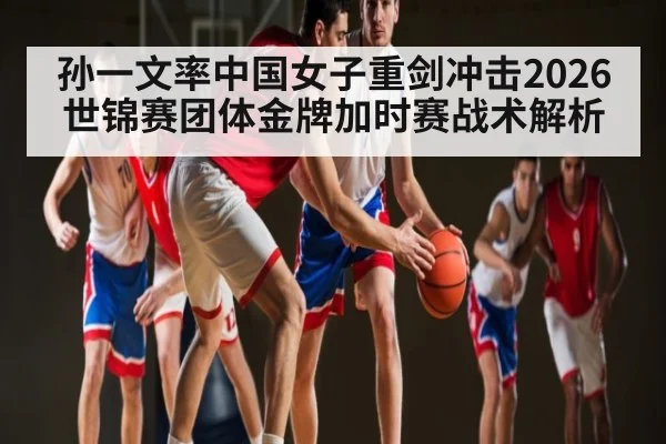 孙一文率中国女子重剑冲击2026世锦赛团体金牌加时赛战术解析
