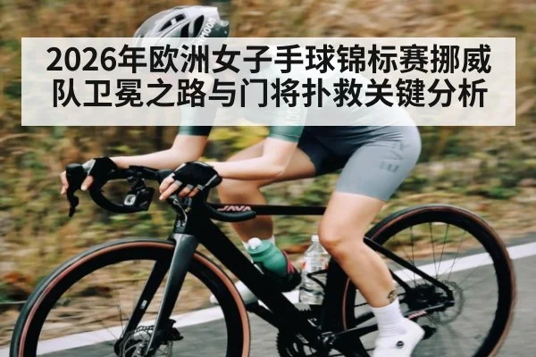 2026年欧洲女子手球锦标赛挪威队卫冕之路与门将扑救关键分析